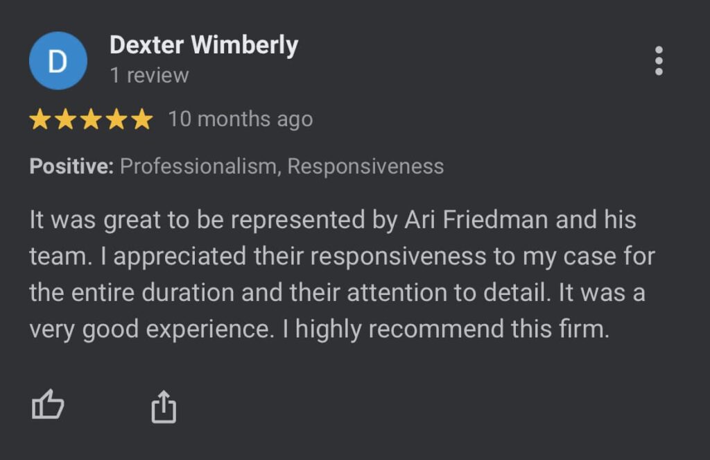 Dexter W.: "Professionalism, Responsiveness It was great to be represented by Ari Friedman and his team. I appreciated their responsiveness to my case for the entire duration and their attention to detail. It was a very good experience. I highly recommend this firm."