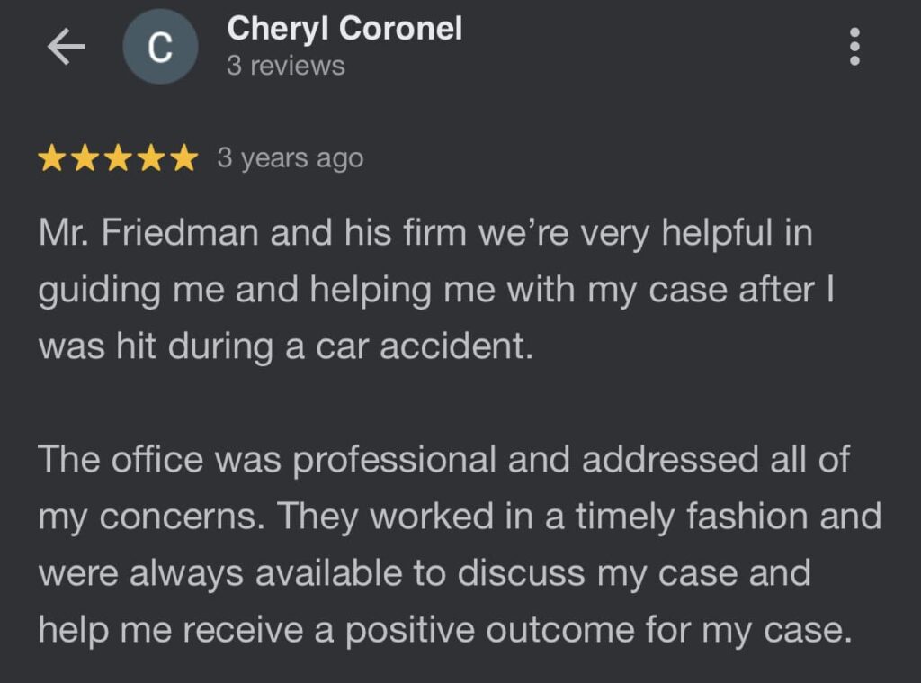 'Mr. Friedman and his firm we're very helpful in guiding me and helping me with my case after I was hit during a car accident. The office was professional and addressed all of my concerns. They worked in a timely fashion and were always available to discuss my case and help me receive a positive outcome for my case.'